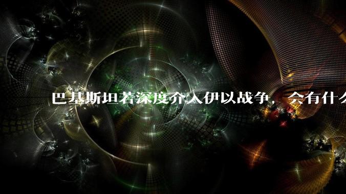巴基斯坦若深度介入伊以战争，会有什么影响？