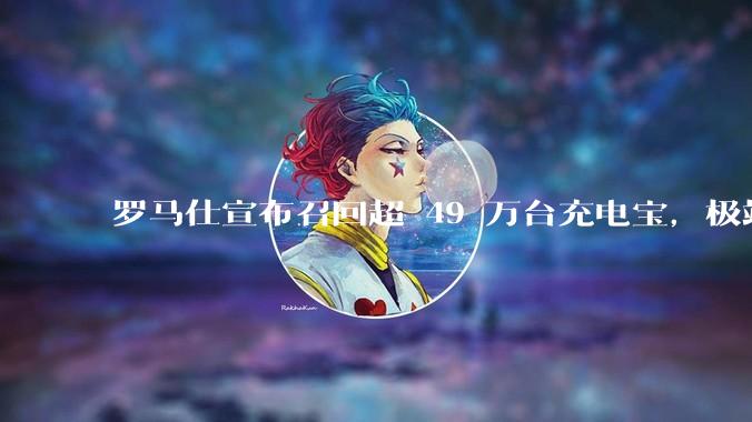 罗马仕宣布召回超 49 万台充电宝，极端场景下可能有燃烧风险，有多危险？为何有安全隐患的产品能够上市？