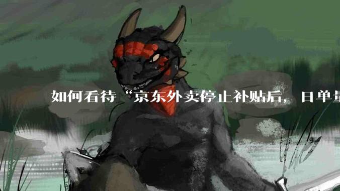 如何看待“京东外卖停止补贴后，日单量跌至两万单”这件事？